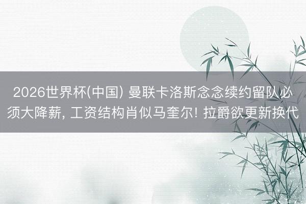 2026世界杯(中国) 曼联卡洛斯念念续约留队必须大降薪, 工资结构肖似马奎尔! 拉爵欲更新换代