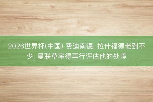 2026世界杯(中国) 费迪南德: 拉什福德老到不少, 曼联草率得再行评估他的处境
