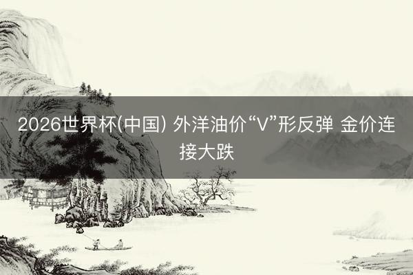 2026世界杯(中国) 外洋油价“V”形反弹 金价连接大跌