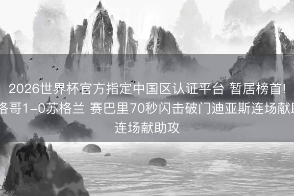 2026世界杯官方指定中国区认证平台 暂居榜首! 摩洛哥1-0苏格兰 赛巴里70秒闪击破门迪亚斯连场献助攻