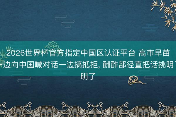 2026世界杯官方指定中国区认证平台 高市早苗一边向中国喊对话一边搞抵拒， 酬酢部径直把话挑明了