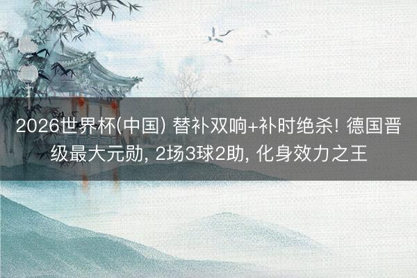 2026世界杯(中国) 替补双响+补时绝杀! 德国晋级最大元勋, 2场3球2助, 化身效力之王
