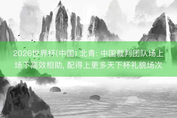 2026世界杯(中国) 北青: 中国裁判团队场上场下高效相助, 配得上更多天下杯礼貌场次